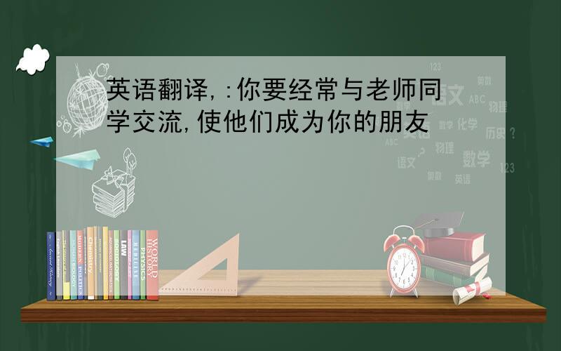 英语翻译,:你要经常与老师同学交流,使他们成为你的朋友