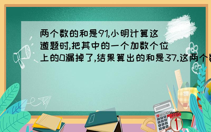 两个数的和是91,小明计算这道题时,把其中的一个加数个位上的0漏掉了,结果算出的和是37.这两个数分别是急救!