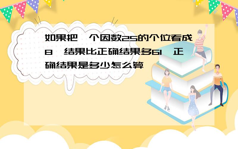 如果把一个因数25的个位看成8,结果比正确结果多61,正确结果是多少怎么算