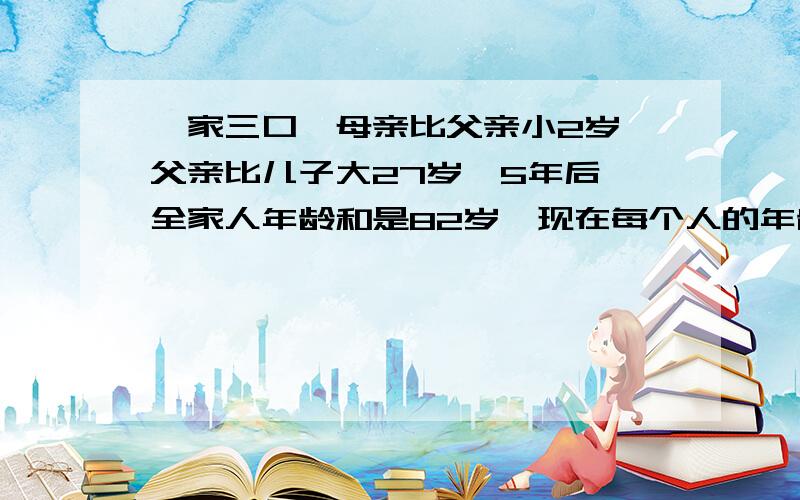 一家三口,母亲比父亲小2岁,父亲比儿子大27岁,5年后,全家人年龄和是82岁,现在每个人的年龄分别是多少