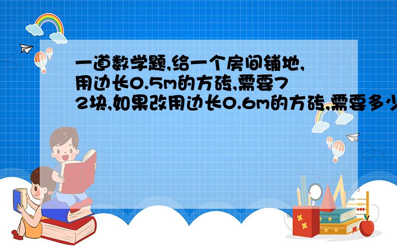 一道数学题,给一个房间铺地,用边长0.5m的方砖,需要72块,如果改用边长0.6m的方砖,需要多少块?