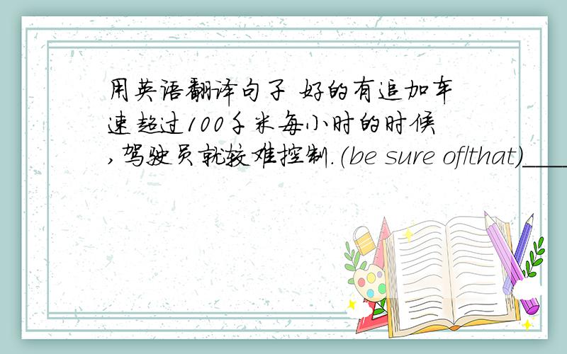 用英语翻译句子 好的有追加车速超过100千米每小时的时候,驾驶员就较难控制.（be sure of/that）_____________________________________________________________此款车子长8米,重2.3吨.（处理好主句,从句）________