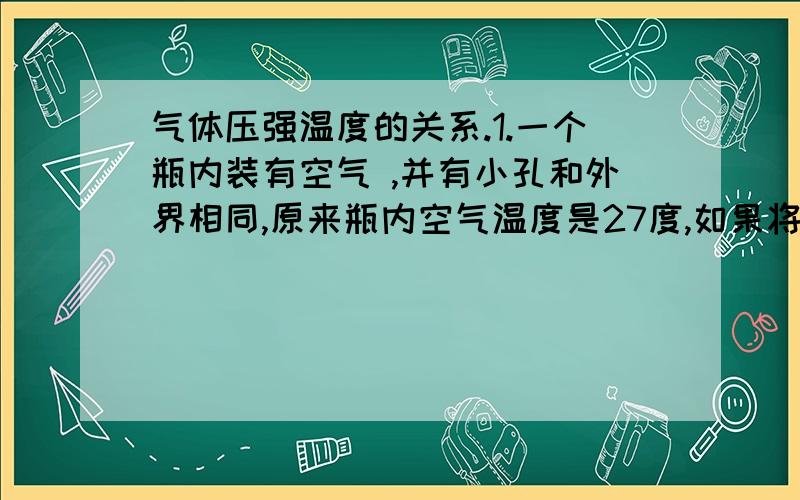 气体压强温度的关系.1.一个瓶内装有空气 ,并有小孔和外界相同,原来瓶内空气温度是27度,如果将瓶内的空气加热到127度,则瓶内空气的质量是原来的 请解释下压强 温度怎么帮质量一起计算的?