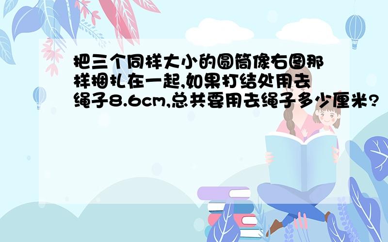 把三个同样大小的圆筒像右图那样捆扎在一起,如果打结处用去绳子8.6cm,总共要用去绳子多少厘米?