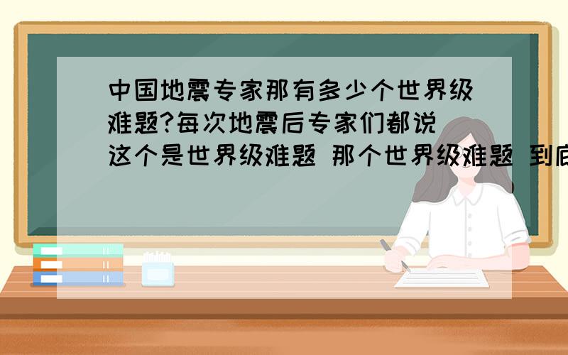 中国地震专家那有多少个世界级难题?每次地震后专家们都说 这个是世界级难题 那个世界级难题 到底他们有多少世界级难题