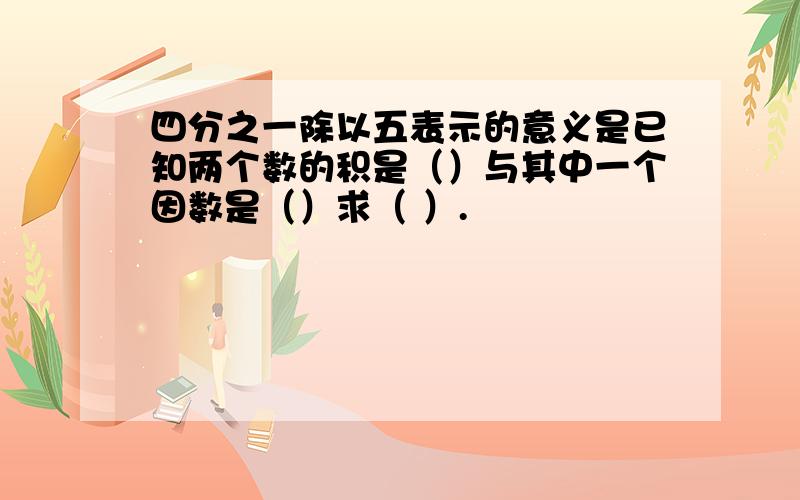 四分之一除以五表示的意义是已知两个数的积是（）与其中一个因数是（）求（ ）.