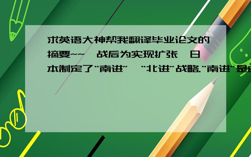 求英语大神帮我翻译毕业论文的摘要~~一战后为实现扩张,日本制定了“南进”、“北进”战略.“南进”是由海军主张的向东南亚地区进行扩张侵略；“北进”是则由陆军所主张的向苏联方向