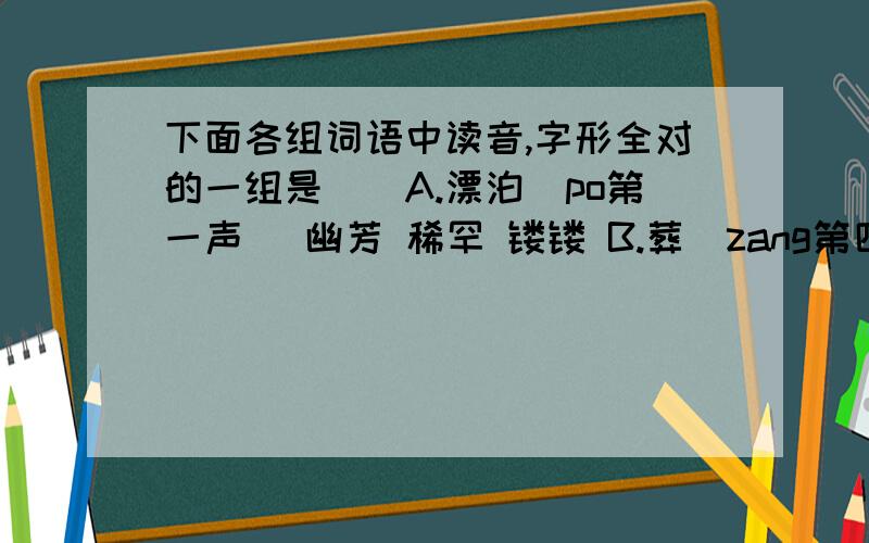 下面各组词语中读音,字形全对的一组是（）A.漂泊（po第一声） 幽芳 稀罕 镂镂 B.葬（zang第四声）身 欺凌 华侨 灵魂c.分（fen第一声）外 眷恋 毕竟 境遇 D.沾（zhan第一声）污 磨难 脏手印 衰