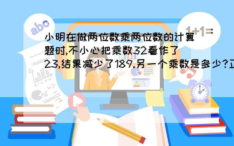 小明在做两位数乘两位数的计算题时,不小心把乘数32看作了23,结果减少了189.另一个乘数是多少?正确的积又应该是多少?