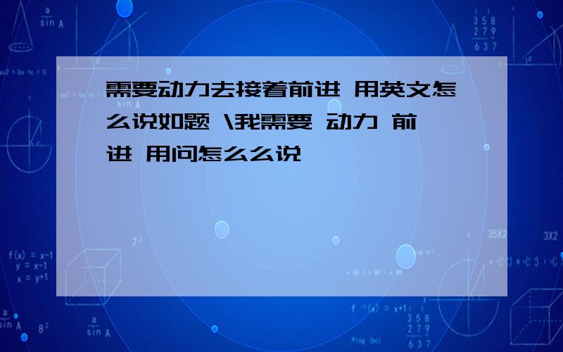 需要动力去接着前进 用英文怎么说如题 \我需要 动力 前进 用问怎么么说