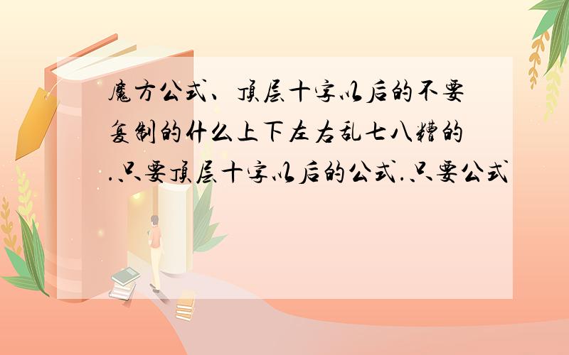 魔方公式、顶层十字以后的不要复制的什么上下左右乱七八糟的.只要顶层十字以后的公式.只要公式