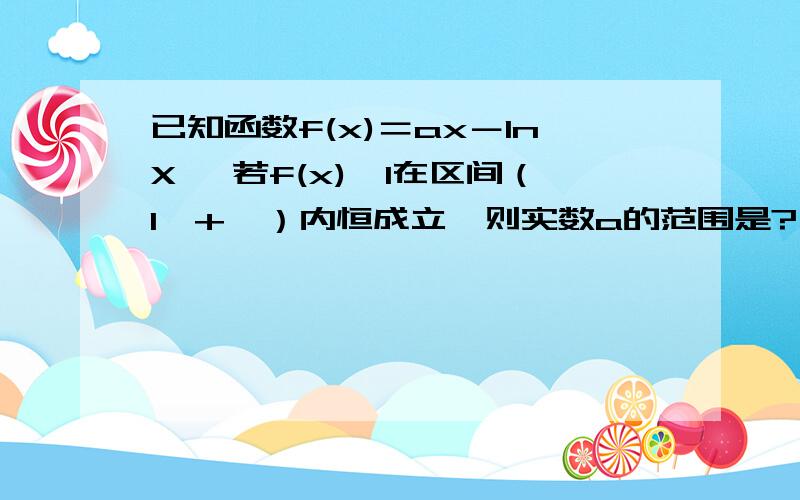 已知函数f(x)＝ax－lnX ,若f(x)>1在区间（1,+∞）内恒成立,则实数a的范围是?