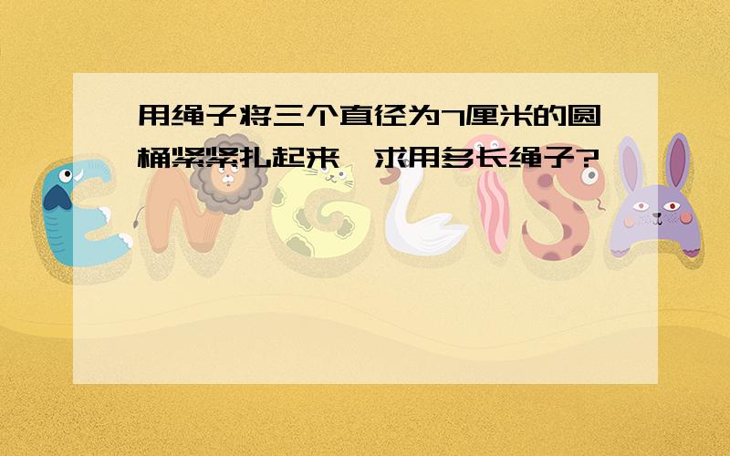 用绳子将三个直径为7厘米的圆桶紧紧扎起来,求用多长绳子?