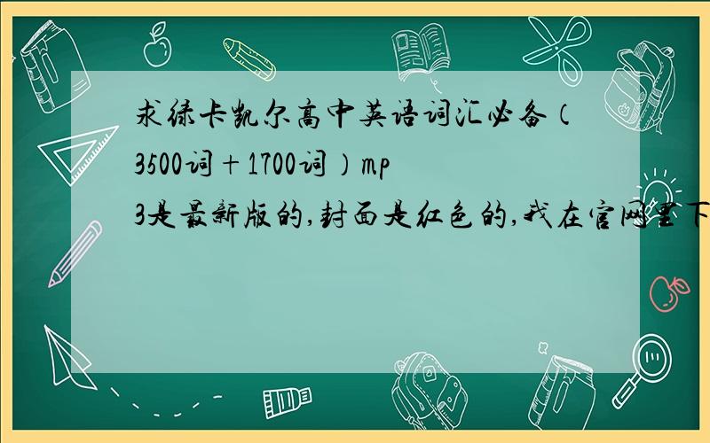 求绿卡凯尔高中英语词汇必备（3500词+1700词）mp3是最新版的,封面是红色的,我在官网里下载的是pdf文件,急需绿卡凯尔高中英语词汇必备（3500词+1700词）mp3.494780370Q