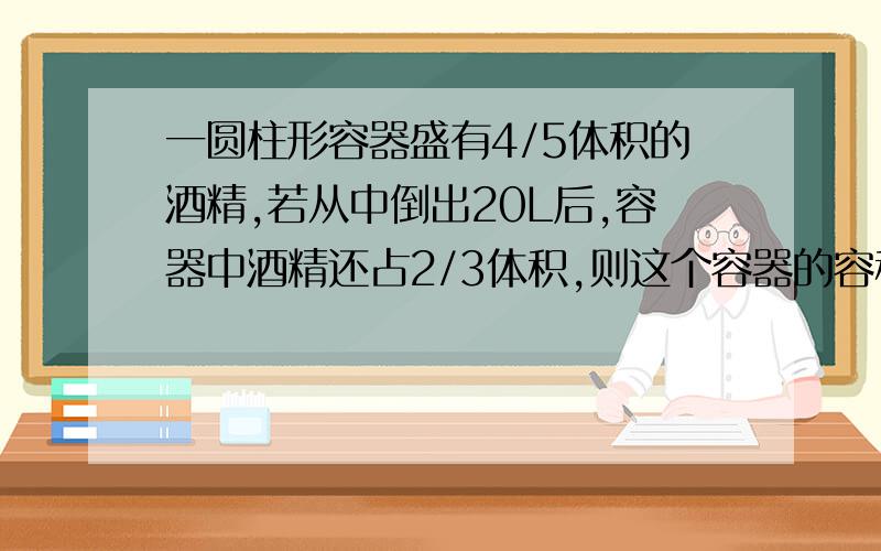 一圆柱形容器盛有4/5体积的酒精,若从中倒出20L后,容器中酒精还占2/3体积,则这个容器的容积是?A .7L B.20L C.150L D.90L 谢感