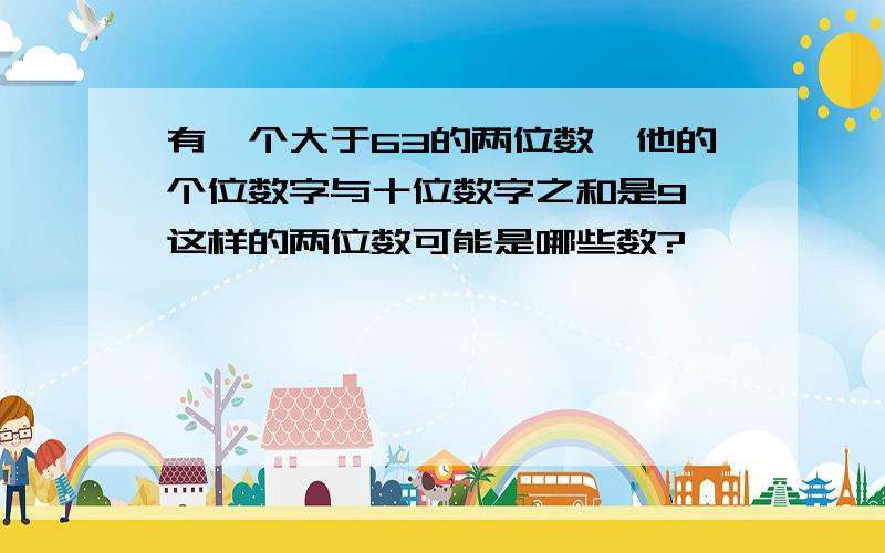 有一个大于63的两位数,他的个位数字与十位数字之和是9,这样的两位数可能是哪些数?