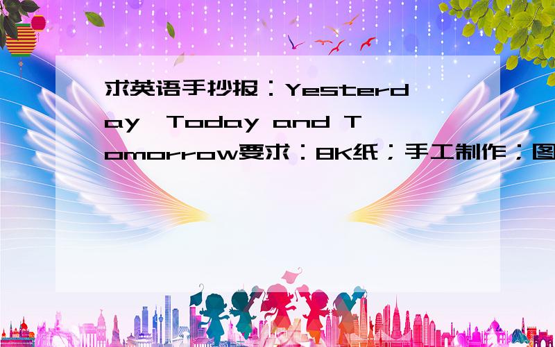 求英语手抄报：Yesterday,Today and Tomorrow要求：8K纸；手工制作；图文并茂；内容包括自我介绍,介绍老师、同学及小学生活,展现暑假生活、描绘心中的初中生活等.求排版!\(