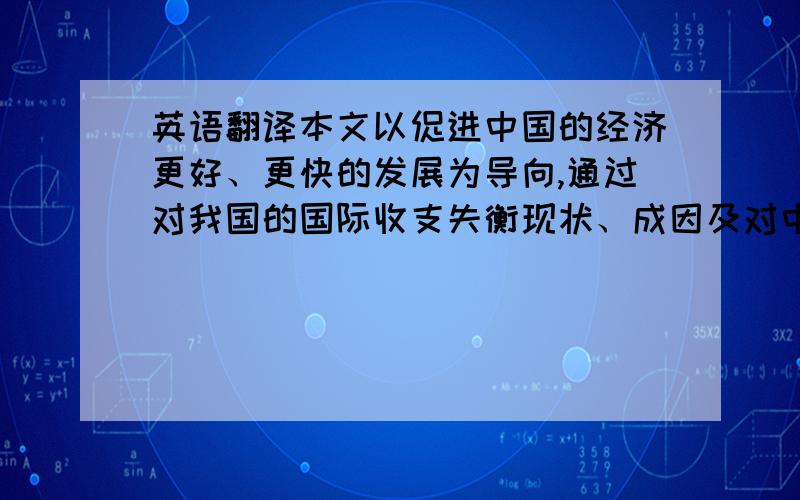 英语翻译本文以促进中国的经济更好、更快的发展为导向,通过对我国的国际收支失衡现状、成因及对中国造成的负效应的研究,提出应对国际收支失衡对我国的负效应的措施,对中国宏观经济