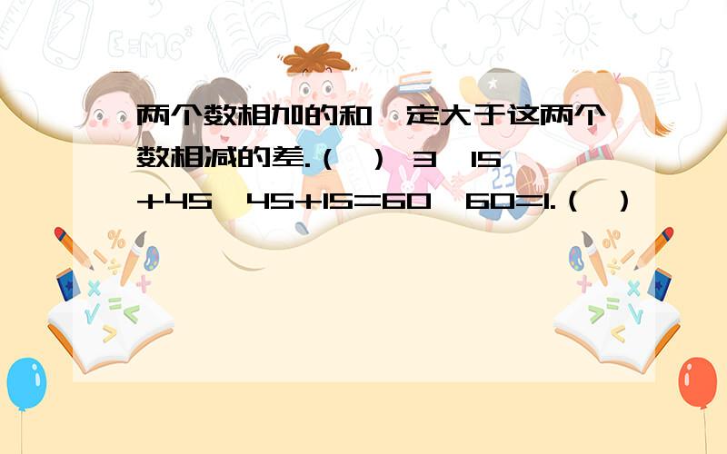 两个数相加的和一定大于这两个数相减的差.（ ） 3、15+45÷45+15=60÷60=1.（ ）