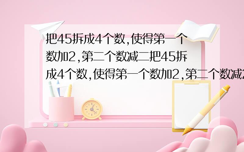 把45拆成4个数,使得第一个数加2,第二个数减二把45拆成4个数,使得第一个数加2,第二个数减2,第三个数乘2,第四个数除以2,得到的结果都相等,应该怎样拆?