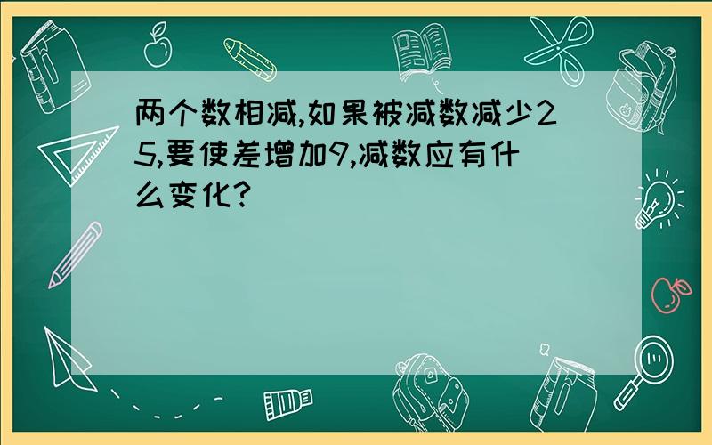 两个数相减,如果被减数减少25,要使差增加9,减数应有什么变化?