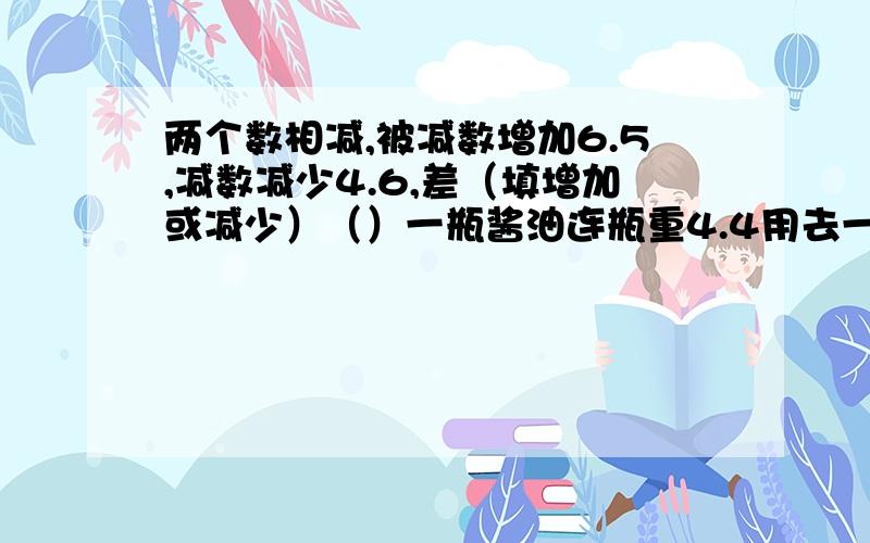 两个数相减,被减数增加6.5,减数减少4.6,差（填增加或减少）（）一瓶酱油连瓶重4.4用去一半后,连瓶共重2.4千克,原来油重（）千克.瓶重（）千克