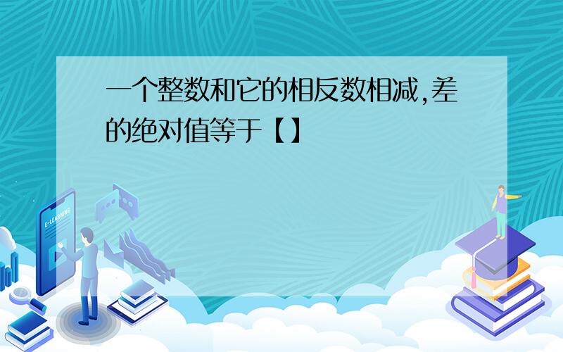 一个整数和它的相反数相减,差的绝对值等于【】