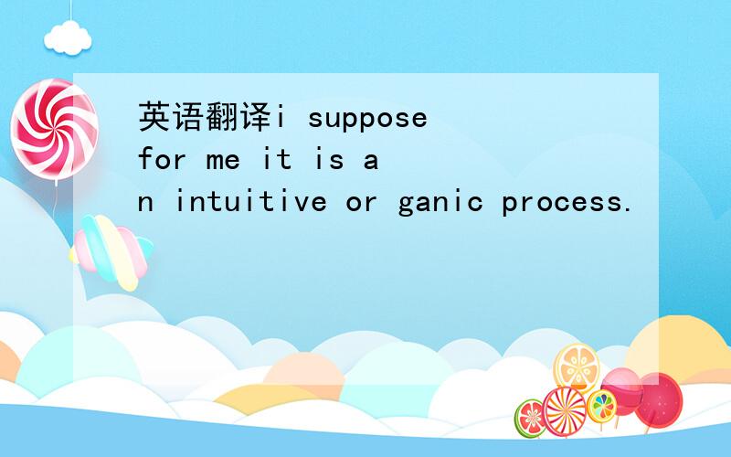 英语翻译i suppose for me it is an intuitive or ganic process.