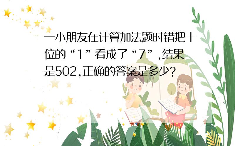 一小朋友在计算加法题时错把十位的“1”看成了“7”,结果是502,正确的答案是多少?