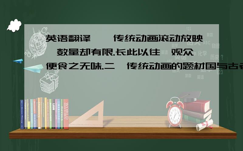 英语翻译一,传统动画滚动放映,数量却有限.长此以往,观众便食之无味.二,传统动画的题材国与古老,不切合当下观众的口味.三,改进后的中国动画,过分商业化、急于收回市场——将风格向日本