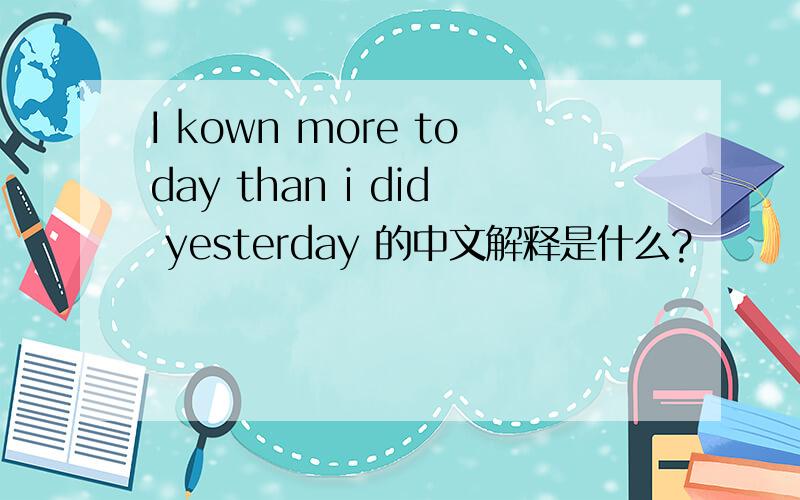 I kown more today than i did yesterday 的中文解释是什么?