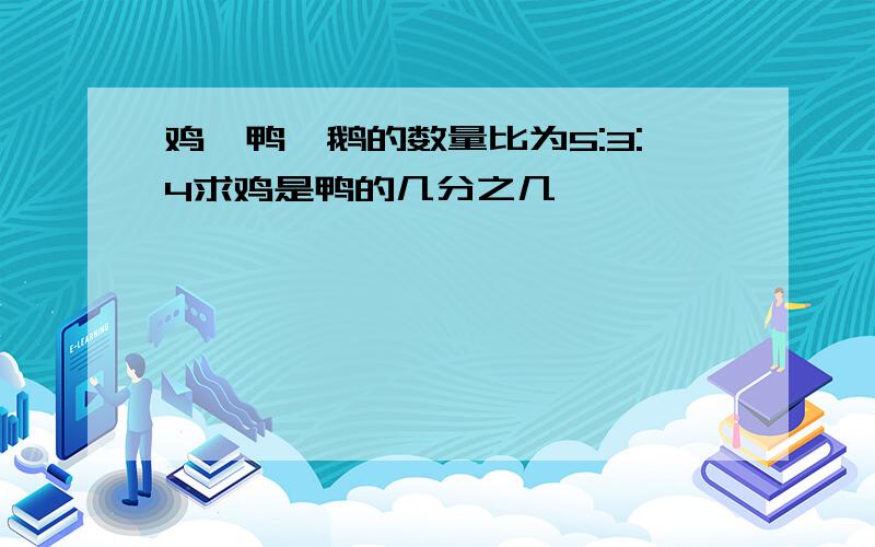 鸡、鸭、鹅的数量比为5:3:4求鸡是鸭的几分之几