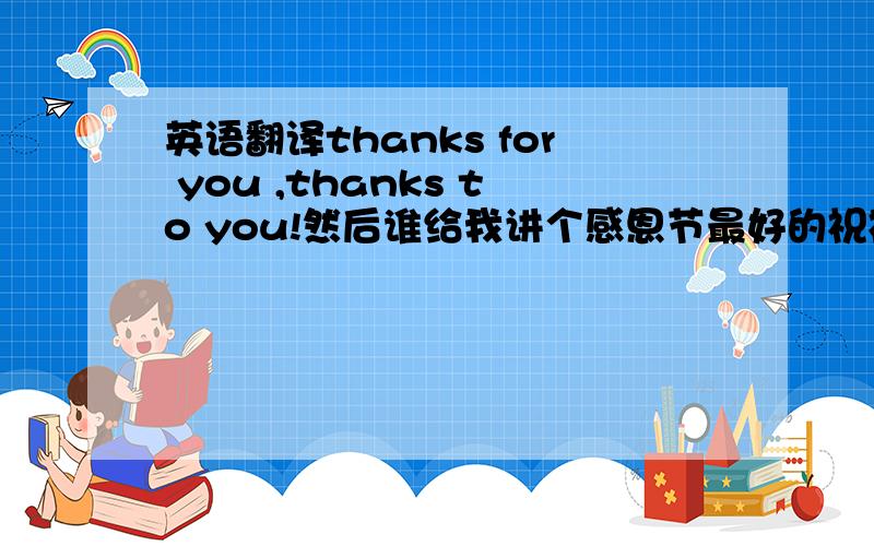 英语翻译thanks for you ,thanks to you!然后谁给我讲个感恩节最好的祝福语.要简洁（英语）.1l你理解错了，我的意思是先翻译第一句（英译汉），再帮我想几句祝福的话