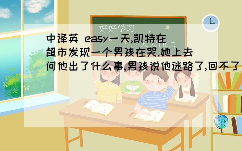 中译英 easy一天,凯特在超市发现一个男孩在哭.她上去问他出了什么事.男孩说他迷路了,回不了家.凯特准备去带他.她带着小男孩找了好长时间发现了他的家.小男孩看见爸妈非常高兴.他爸妈对