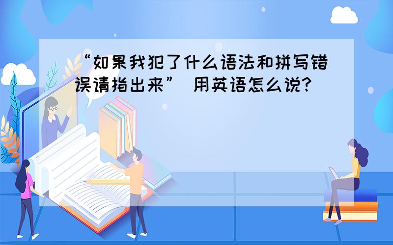 “如果我犯了什么语法和拼写错误请指出来” 用英语怎么说?