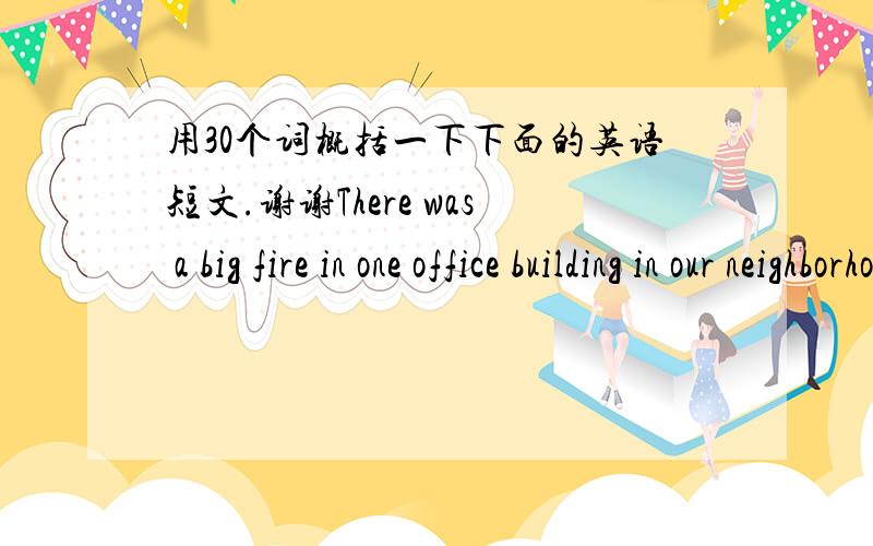 用30个词概括一下下面的英语短文.谢谢There was a big fire in one office building in our neighborhood at about nine4 o'clock last night. Many firemen and fire engines came. In the beginning, we saw flames with thick black smoke coming ou