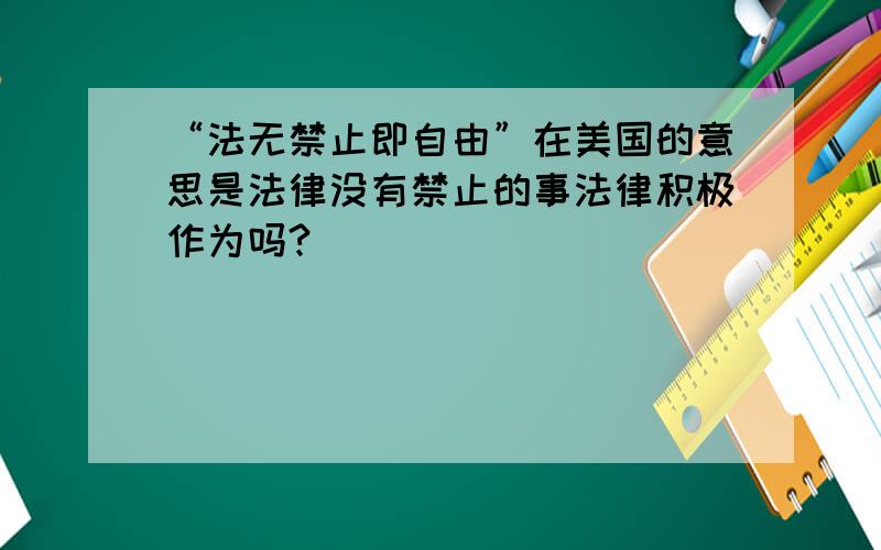 “法无禁止即自由”在美国的意思是法律没有禁止的事法律积极作为吗?