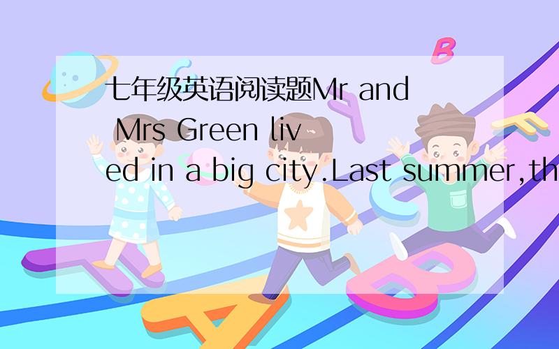 七年级英语阅读题Mr and Mrs Green lived in a big city.Last summer,they went to a country for their holiday.They enjoyed it very much because it was a quiet,clean place.One day they went for a walk early in the morning and met an old man.He liv