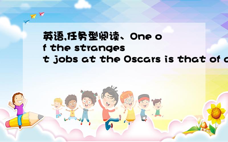 英语,任务型阅读、One of the strangest jobs at the Oscars is that of a seat-filler.When one of the stars needs to go to the bathroom,a seat-filler sits in the star’s seat.That way,the TV cameras won’t show any empty seats.Kathy Miller talk