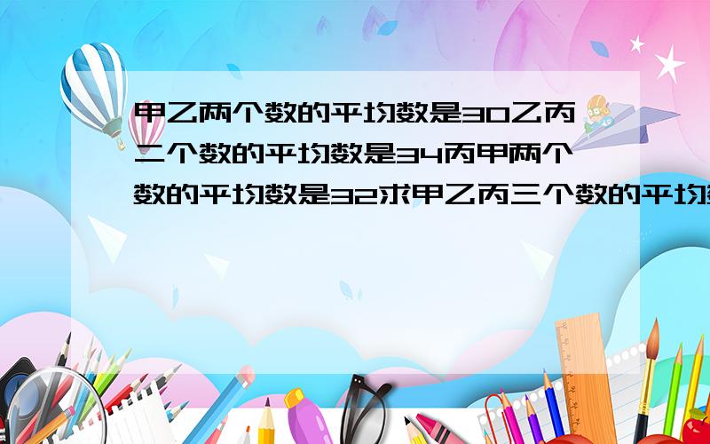 甲乙两个数的平均数是30乙丙二个数的平均数是34丙甲两个数的平均数是32求甲乙丙三个数的平均数是多少?