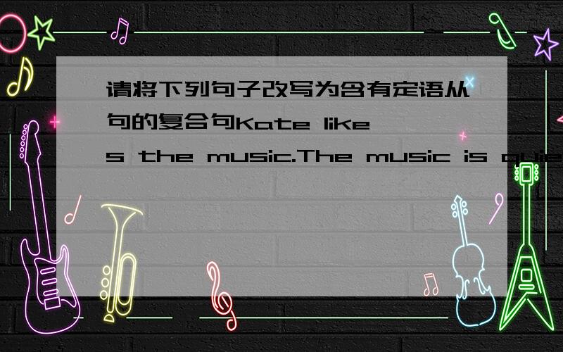 请将下列句子改写为含有定语从句的复合句Kate likes the music.The music is quiet and relaxingThe dictionary is too expensive.I want to buy the dictionaryThe TV piay was wonderful.We saw the TV play last nightThe house is very beautifu