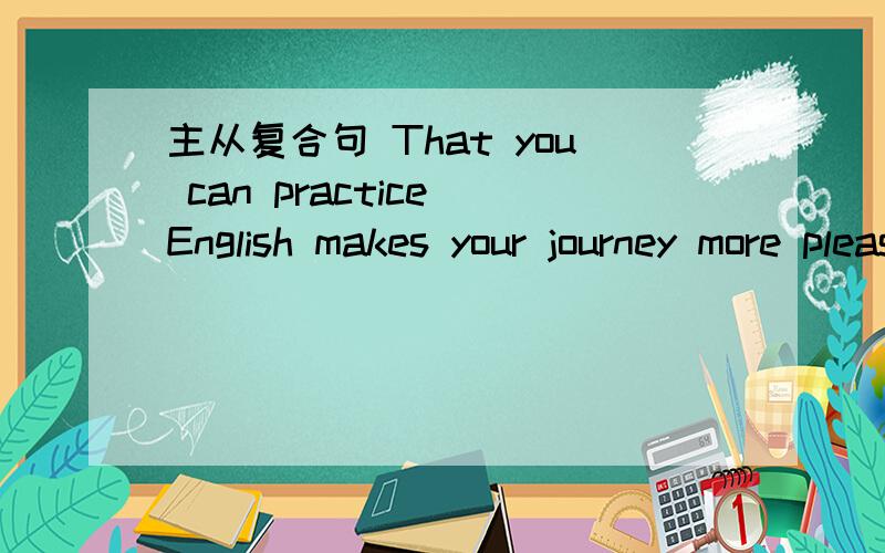 主从复合句 That you can practice English makes your journey more pleasant .找出谓语动词 从句 从句引导词!从句到底是前面的还是后面的啊= =