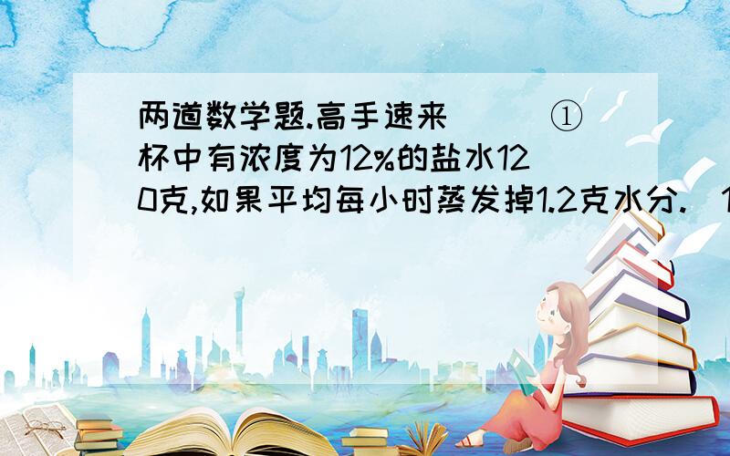 两道数学题.高手速来```①杯中有浓度为12%的盐水120克,如果平均每小时蒸发掉1.2克水分.（1）经过几小时后,杯中盐水浓度为15%?（2）经过几小时后,再往杯中加入10克盐,所得浓度为25%?②一只巡