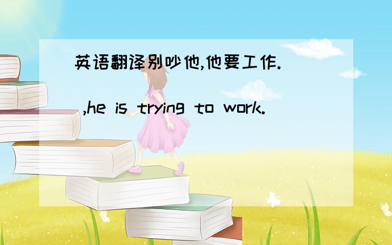 英语翻译别吵他,他要工作.___ ___ ___ ___ ,he is trying to work.