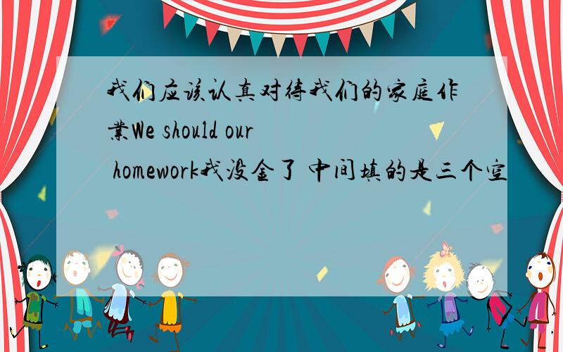 我们应该认真对待我们的家庭作业We should our homework我没金了 中间填的是三个空