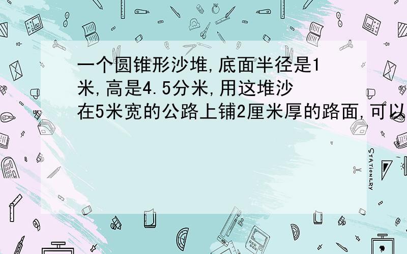 一个圆锥形沙堆,底面半径是1米,高是4.5分米,用这堆沙在5米宽的公路上铺2厘米厚的路面,可以铺几米?具体一点,谢谢