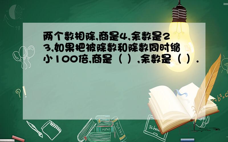 两个数相除,商是4,余数是23,如果把被除数和除数同时缩小100倍,商是（ ）,余数是（ ）.