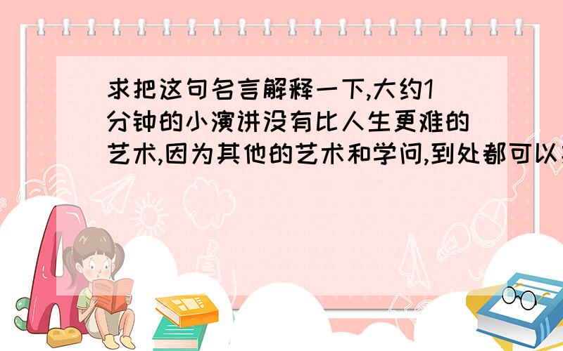 求把这句名言解释一下,大约1分钟的小演讲没有比人生更难的艺术,因为其他的艺术和学问,到处都可以找到很理想的老师.--塞涅卡主要是人生需要自己去探索,我不知道怎么拓展语言,