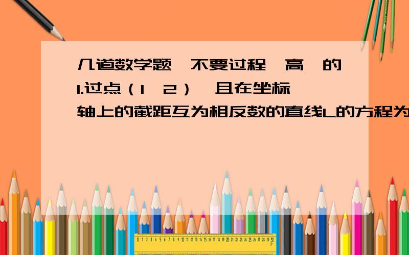 几道数学题,不要过程,高一的1.过点（1,2）,且在坐标轴上的截距互为相反数的直线L的方程为?2.直线k^2x+2y+3=0与直线2x+4y+5没有公共点,则k=?3.直线x-2y+2k=0与两坐标轴围成的三角形面积为1,k=?4.直线