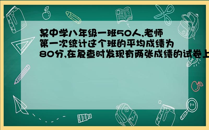 某中学八年级一班50人,老师第一次统计这个班的平均成绩为80分,在复查时发现有两张成绩的试卷上的分数75分被看成了25分,求这个班实际的平均成绩为多少?第二题：一个长方形的长是2xcm,宽